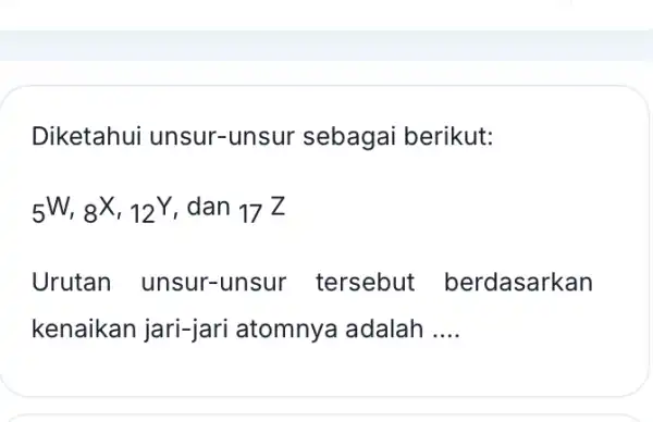 Diketahui unsur -unsur sebagai berikut: 5W,8X,12Y , dan 17Z Urutan unsur tersebut berdasarkan kenaikan jari-jari atomnya adalah __