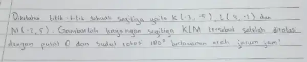 Diketahw titik-titik sebuah segitiga yaitu K(-3,-5), L(4,-1) dan M(-2,5) . Gambarlah bayangan segitiga KLM tersebut setelah dirote dengan pusat O dan sudat rotasi 180^circ