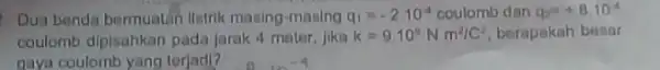 Dua benda bermuatin Ilstrik masing-masing q_(1)=-210^-4 coulomb dan q_(2)=+8.10^-1 coulomb dipisahkan pada Jarak 4 meter, Jika k=9.10^circ Nm^2/C^2 berapakah bosar gaya coulomb yang terjadi?