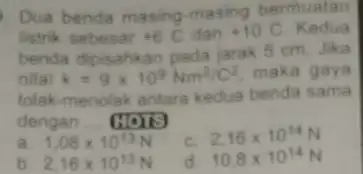 Dua benda masing masing bermuatan listrik sebesar +6C dan +10C Kedua benda dipisahkan pada jarak 5 cm. Jika nilai k=9times 10^9Nm^2/C^2 maka gaya tolak-menolak