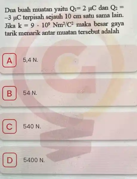 Dua buah muatan yaitu Q_(1)=2mu C dan Q_(2)= -3mu C terpisah sejauh 10 cm satu sama lain. Jika k=9cdot 10^9Nm^2/C^2 maka besar gaya tarik