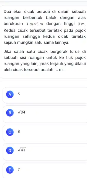 Dua ekor cicak berada di dalam sebuah ruangan berbentuk balok dengan alas berukuran 4mtimes 5m dengan tinggi 3 m. Kedua cicak tersebut terletak pada