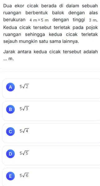 Dua ekor cicak berada di dalam sebuah ruangan berbentuk balok dengan alas berukuran 4mtimes 5m dengan tinggi 3 m. Kedua cicak tersebut terletak pada