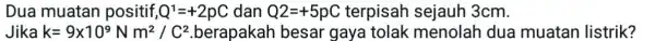 Dua muatan positif Q^1=+2pC dan Q2=+5pC terpisah sejauh 3cm. Jika k=9times 10^9Nm^2/C^2 berapakah besar gaya tolak menolah dua muatan listrik?