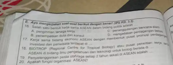 E. Ayo mengerjakan soal-soal berikut dengan benar! (IPS KD. 3.3) 16. Salah satu bentuk kerja sama ASEAN dalam bidang politik agulangan __ bencana alam