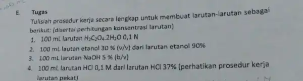 E. Tugas Tulislah prosedur kerja secara lengkap untuk membuat larutan-larutan sebagai berikut: (disertai perhitungan konsentrasi larutan) 1. 100 mL larutan H_(2)C_(2)O_(4).2H_(2)O 0,1 N 2.