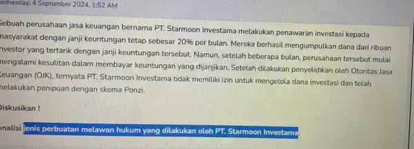 ednesday, 4 September 20241:52 AM Sebuah perusahaan jasa keuangan bernama PT.Starmoon Investama melakukan penawaran investasi kepada nasyarakat dengan janji keuntungan tetap sebesar 20% per