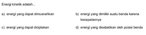 Energi kinetik adalah __ a) energi yang dapat dimusnahkan b) energi yang dimiliki suatu benda karena kecepatannya c) energi yang dapat diciptakan d) energi