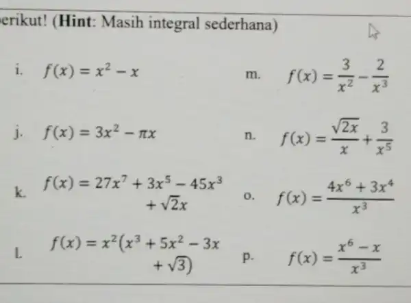 erikut! (Hint:Masih integral sederhana) i. f(x)=x^2-x f(x)=(3)/(x^2)-(2)/(x^3) j. f(x)=3x^2-pi x f(x)=(sqrt (2x))/(x)+(3)/(x^5) k. f(x)=27x^7+3x^5-45x^3 0. f(x)=(4x^6+3x^4)/(x^3) 1. f(x)=x^2(x^3+5x^2-3x +sqrt (3)) p. f(x)=(x^6-x)/(x^3)