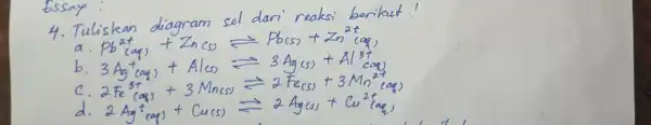 Essay: 4. Tuliskan diagram sel dari reaksi berikut! a. mathrm(Pb)^2+(mathrm(aq))+mathrm(Zn)(mathrm(s)) leftharpoons mathrm(Pb)(mathrm(s))+mathrm(Zn)^2+(mathrm(aq)) b. 3 mathrm(Ag)^+(mathrm(aq))+mathrm(Al)(mathrm(s)) leftharpoons 3 mathrm(Ag)(mathrm(s))+mathrm(Al)^3+(mathrm(aq)) c. 2 mathrm(Fe)^3+(mathrm(aq))+3 mathrm(Mn)(mathrm(s)) leftharpoons 2