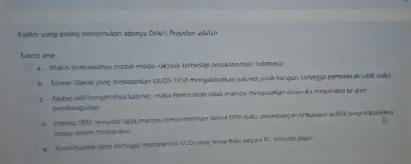 Faktor yang paling menentukan adanya Dekrit Presiden adalah Select one a. Makin berkuasanya modal-modal raksasa terhadap perekonomian Indonesia b. Sistem liberal yang berdasarkan UUDS