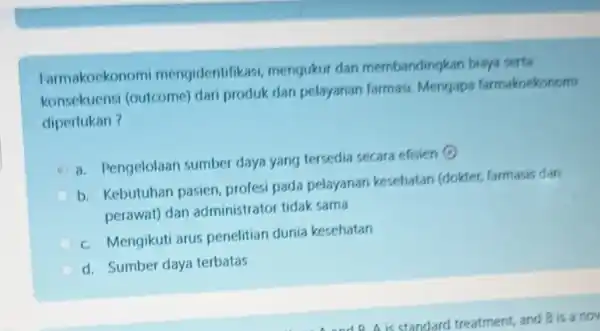 Farmakockonomi mengidentifikasi mengukur dan membandingkan biaya serta konsekuensi (outcome) dari produk dan pelayanan farmasi Mengapa farmakoekonomi diperlukan? a. Pengelolaan sumber daya yang tersedia secara