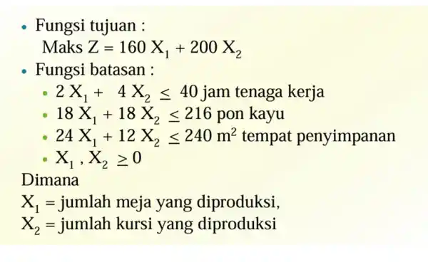 Fungsi tujuan : Maks Z=160X_(1)+200X_(2) Fungsi batasan : 2X_(1)+4X_(2)leqslant 40jam tenaga kerja 18X_(1)+18X_(2)leqslant 216ponkayu 24X_(1)+12X_(2)leqslant 240m^2 tempat penyimpanan X_(1),X_(2)geqslant 0 Dimana X_(1)=jumlah meja yang