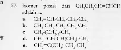 g 57. Isomer posisi dari CH_(3)CH_(2)CH=CHCH adalah __ CH_(2)=CH-CH_(2)-CH_(2)-CH_(3) b. CH_(3)-CH_(2)-CH_(2)-CH_(2)-CH_(3) CH_(3)-(CH_(2))_(3)-CH_(3) d CH_(2)=CH-CH(CH_(3))-CH_(3) e. CH_(2)=C(CH_(3))-CH_(2)-CH_(3)