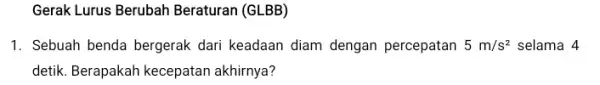 Gerak Lurus Berubah Beraturan (GLBB) 1. Sebuah benda bergerak dari keadaan diam dengan percepatan 5m/s^2 selama 4 detik. Berapakah kecepatan akhirnya?