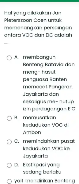 Hal yang dilakukan Jan Pieterszoon Coen untuk memenangkan persaingan antara VOC dan EIC adalah __ A.membangun Benteng Batavia dan meng- hasut penguasa Banten memecat