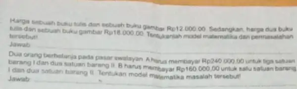 Harga sebuah buku tulis dan sobuah buku gambar Rp12.000.00 Sedangkan, harga dua buku tulis dan sebuah bukugambar Rp18.000,00 Tentukaniah model dan permasalahan tersebut! Jawab