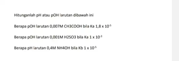 Hitunganlah pH atau pOH larutan dibawah ini Berapa pOH larutan 0,007M CH3COOH bila Ka 1,8times 10^-5 Berapa pOH larutan 0,001M H2SO3 bila Ka 1times