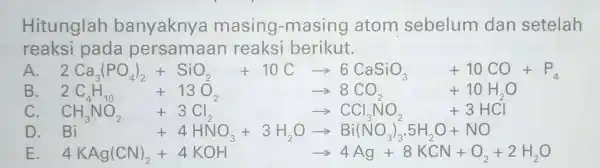 Hitunglah banyaknya masing -masing atom sebelum dan setelah reaksi pada reaksi berikut. A 2Ca_(3)PO_(4)1+SiO_(2)+10Carrow 6CaSiO_(3)+10CO+P_(4) B B. 2C_(4)H_(11)+13O_(2) arrow 8CO_(3) +10H_(2)O CH_(3)NO_(2)+3Cl_(2) arrow CCl_(3)NO_(2)