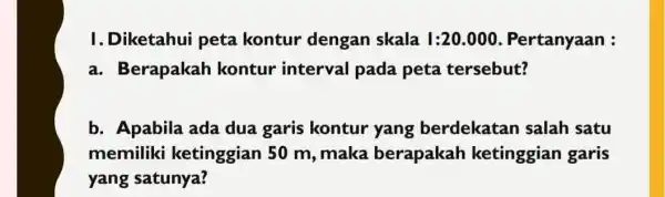 I. Diketahui peta kontur dengan skala I:20.000 Pertanyaan : a. Berapakah kontur interval pada peta tersebut? b. Apabila ada dua garis kontur yang berdekatan