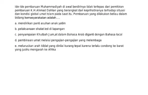 Ide-Ide pembaruan Muhammadiyah di awal berdirinya tidak terlepas dari pemikiran pembaruan K.H.Ahmad Dahlan yang berangkat dari keprihatinanya terhadap situasi dan kondisi global umat Islam