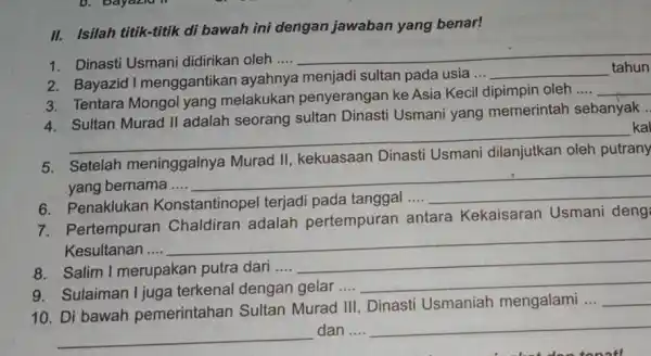 II. Isilah titik-titik di bawah ini dengan jawaban yang benar! 1. Dinasti Usmani didirikan oleh .... __ 2. Bayazid I menggantikan ayahnya menjadi sultan