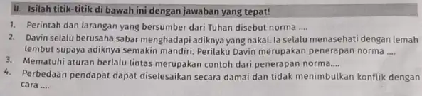 II. Isilah titik-titik di bawah ini dengan jawaban yang tepat! 1. Perintah dan larangan yang bersumber dari Tuhan disebut norma __ 2. Davin selalu