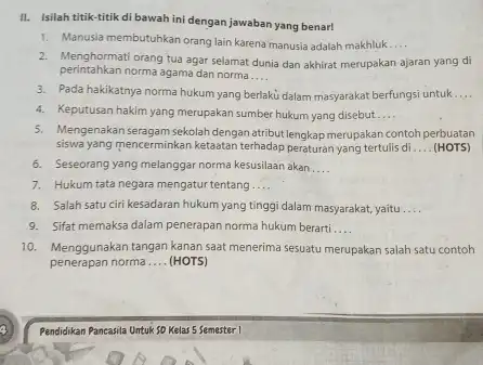 II. Isilah titik-titik di bawah ini dengan jawaban yang benar! 1. Manusia membutuhkan orang lain karena manusia adalah makhluk __ 2. Menghormatiorang tua agar