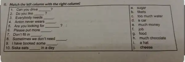 II. Match the left column with the right column! 1. Can you drive __ ? 2. Do you like __ ? 3. Everybody needs