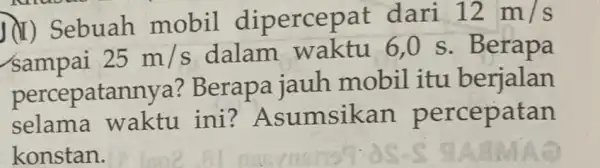 II) Sebuah mobil dipercepat dari 12m/s sampai 25m/s dalam waktu 6,0 s . Berapa percepatannya l? Berapa jauh mobil itu berjalan selama waktu ini