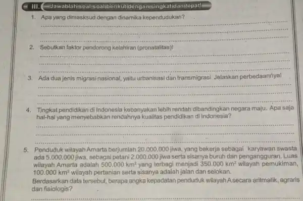 III. (-dawablah/soal-oaliberikut de nganisingkatidanitepat! 1. Apa yang dimasksud dengan dinamika kependudukan? __ australia . .................................................................................................................................................... 2. Sebutkan faktor pendorong kelahiran (pronatalitas)! __ ........................................................................... ......................................................................