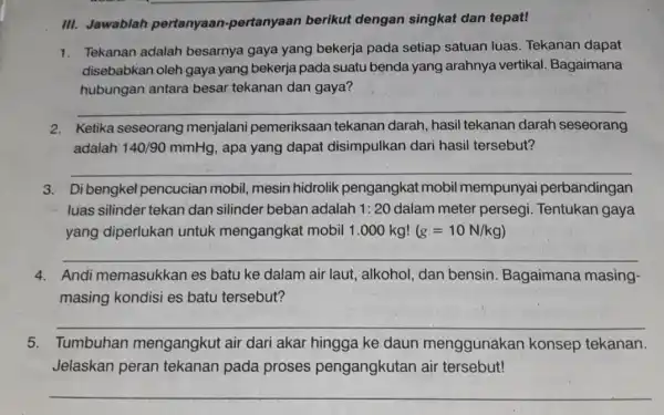 III. Jawablah pertanyaan -pertanyaan berikut dengan singkat dan tepat! 1. Tekanan adalah besarnya gaya yang bekerja pada setiap satuan luas. Tekanan dapat disebabkan oleh