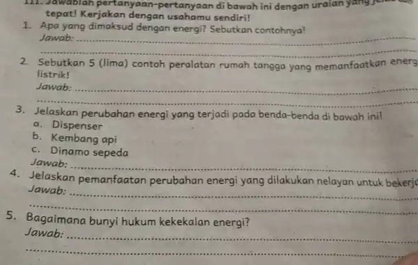 III. Jawablah pertanyaan -pertanyaan di bawah ini dengan uraian yang jenua tepat! Kerjakan dengan sendiri! 1. Apa yang dimaksud dengan energi?Sebutkan contohnya! __ Jawab: