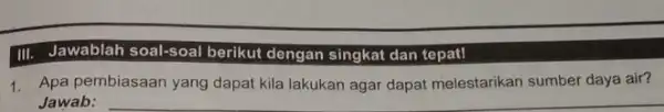 III. Jawablah soal-soal berikut dengan singkat dan tepat! 1. Apa pembiasaan yang dapat kila lakukan agar dapat melestarikan sumber daya air? Jawab: