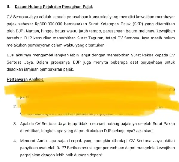 III Kasus: Hutang Pajak dan Penagihan Pajak CV Sentosa Jaya adalah sebuah perusahaan konstruksi yang memiliki kewajiban membayar pajak sebesar Rp300.000.000 berdasarkan Surat Ketetapan