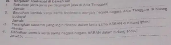 III. Kerjakan soal-soal di bawah init 1. Sebutkan jenis-jenis perdagangan jasa di Asia Tenggara! Jawab: __ Sebutkan bentuk kerja sama Indonesia dengan negara-negara budaya!