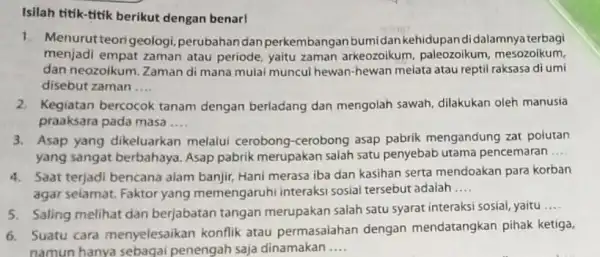 Isilah titik-titik berikut dengan benar! 1. Menurut teorigeologi perubahan dan perkembangan bumidan kehidupandidalamnya terbagi menjadi empat zaman atau periode, yaitu zaman arkeozoikum paleozoikum, mesozoikum,