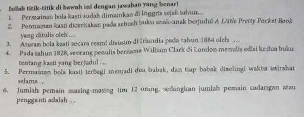 Isilah titik-titik di bawah ini dengan jawaban yang benar! Permainan bola kasti sudah dimainkan di Inggris sejak tahun __ 2.Permainan kasti diceritakan pada sebuah