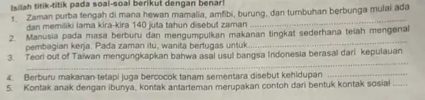 Isilah titik-titik pada soal-soal berikut dengan benar! 1. Zaman purba tengah di mana hewan mamalia , amfibi, burung, dan tumbuhan berbunga mulai ada dan