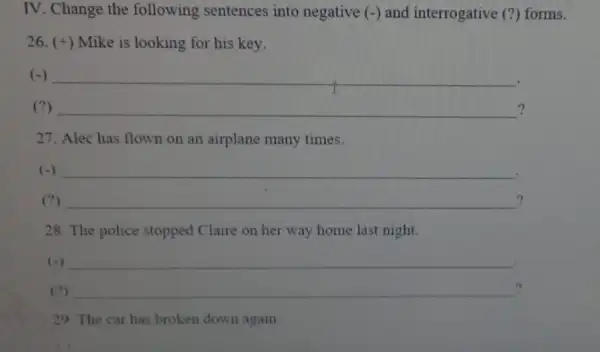 IV. Change the following sentences into negative (-) and interrogative (?) forms. 26. (+) Mike is looking for his key. (-) __ (?) __