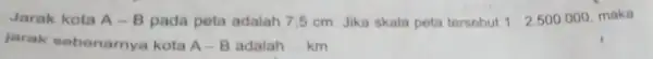 Jarak kota A-B pada peta adalah 75 cm. Jika skala peta tersebut 1:2.500.000 maka jarak sebenarnya kota A-B adalah __ km