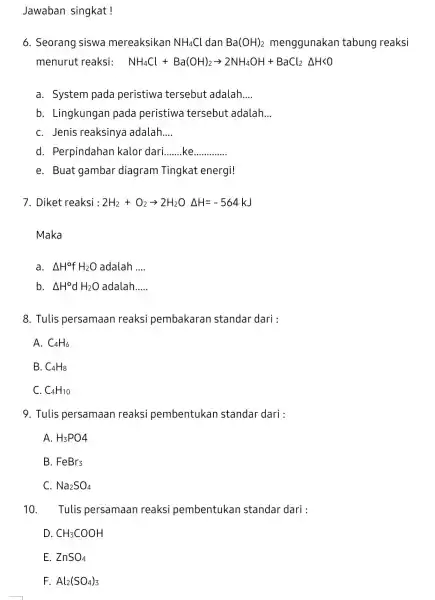 Jawaban singkat! 6. Seorang siswa mereaksikan NH_(4)Cl dan Ba(OH)_(2) menggunakan tabung reaksi menurut reaksi: NH_(4)Cl+Ba(OH)_(2)arrow 2NH_(4)OH+BaCl_(2)Delta HKO a. System pada peristiwa tersebut adalah __