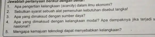 Jawablah pertanyaan berikut dengan benan 1. Apa pengertian kelangkaan (scarcity)dalam ilmu ekonomi? 2. Sebutkan syarat sebuah alat pemenuhan kebutuhan disebut langka! 3. Apa yang