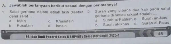 A. Jawablah pertanyaan berikut sesuai dengan perintahnya! 1. Salat gerhana dalam istilah fikih disebut dena salat __ a. Idain C. Khusufain b. Kusufain d.