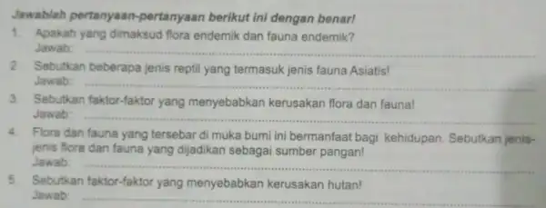 Jawablah pertanyaan -pertanyaan berikut ini dengan benar! 1. Apakah yang dimaksud flora endemik dan fauna endemik? Jawab: __ 2. Sebutkan beberapa jenis reptil yang