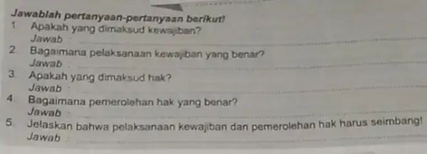 Jawablah pertanyaan -pertanyaan berikut! 1. Apakah yang dimaksud kewajiban? Jawab __ 2. Bagaimana pelaksanaan kewajiban yang benar? Jawab __ 3. Apakah yang dimaksud hak?