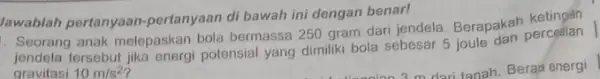 Jawablah pertanyaan -pertanyaan di bawah ini dengan benar! . Seorang anak melepaskan bola bermassa 250 gram dari jendela. Berapakah jendela tersebut potensial yang dimiliki