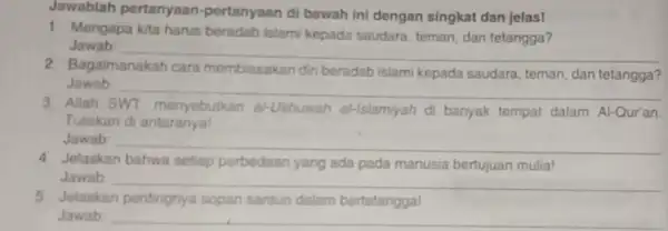 Jawablah pertanyaan -pertanyaan di bawah ini dengan singkat dan jelas! 1. Mengapa kita harus beradab islami kepada saudara, teman, dan tetangga? Jawab __ 2.