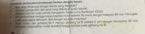 Jawablah pertanyaan-pertanyaan berikut dengan benar! 1. Apayang-dimaksud dengan bendayang belajarak? pengertian dan jarak yang ditempuh suatu benda! 3. Jelaskan cin-cin suatu benda mengalami Gerak