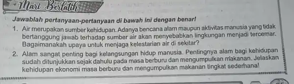 Jawablah pertanyaan-pertanyaan di bawah ini dengan benar! 1. Air merupakan sumber kehidupan. Adanya bencana alam maupun aktivitas manusia yang tidak bertanggung jawab terhadap sumber